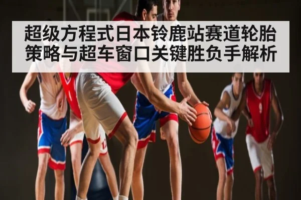 超级方程式日本铃鹿站赛道轮胎策略与超车窗口关键胜负手解析