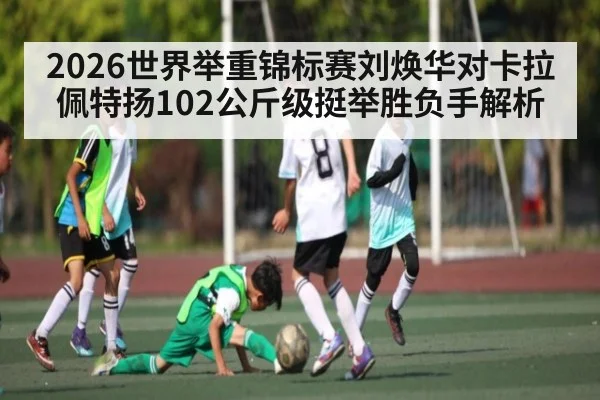 2026世界举重锦标赛刘焕华对卡拉佩特扬102公斤级挺举胜负手解析