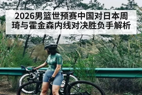 2026男篮世预赛中国对日本周琦与霍金森内线对决胜负手解析