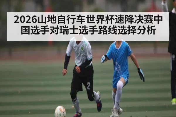 2026山地自行车世界杯速降决赛中国选手对瑞士选手路线选择分析